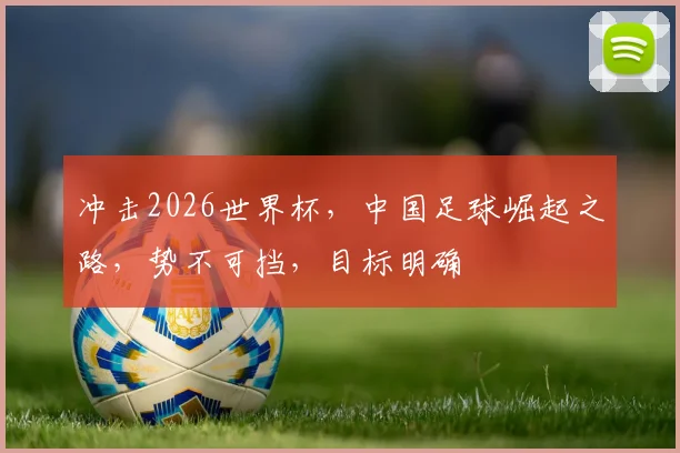 冲击2026世界杯，中国足球崛起之路，势不可挡，目标明确