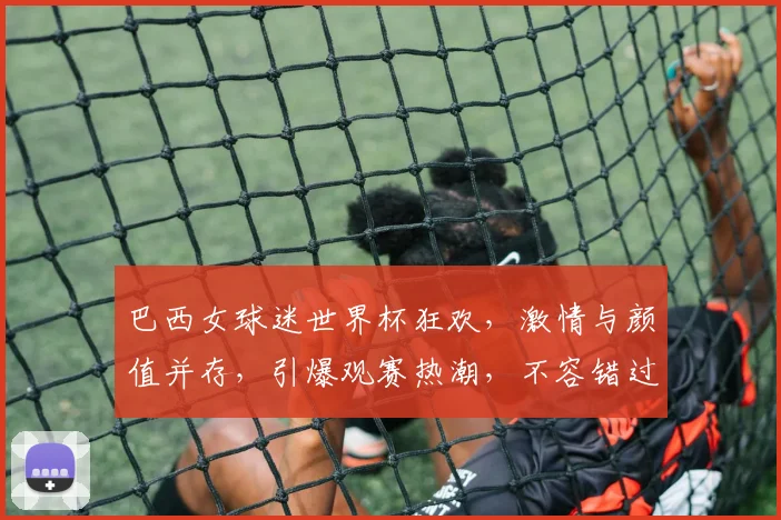 巴西女球迷世界杯狂欢，激情与颜值并存，引爆观赛热潮，不容错过