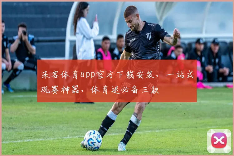 来客体育app官方下载安装，一站式观赛神器，体育迷必备三款