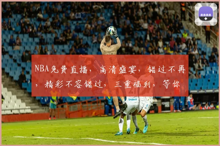NBA免费直播，高清盛宴，错过不再，精彩不容错过，三重福利，等你来抢