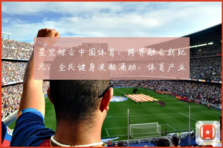 星空综合中国体育，跨界融合新纪元，全民健身浪潮涌动，体育产业未来可期，三大亮点汇聚