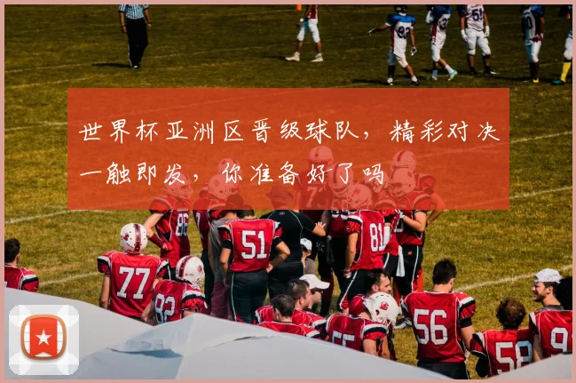 世界杯亚洲区晋级球队，精彩对决一触即发，你准备好了吗
