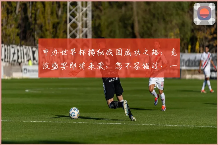 申办世界杯揭秘我国成功之路，竞技盛宴即将来袭，您不容错过，一触即发