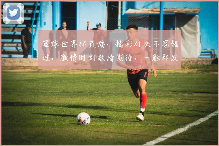 篮球世界杯直播，精彩对决不容错过，激情时刻敬请期待，一触即发